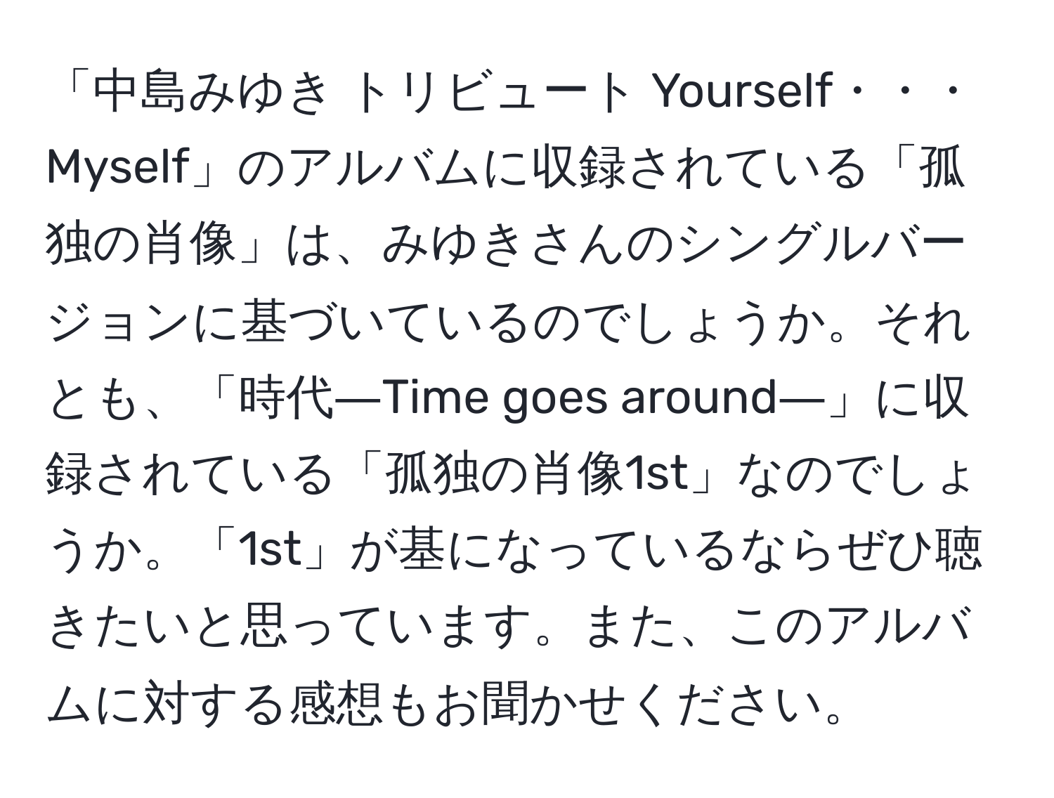 「中島みゆき トリビュート Yourself・・・Myself」のアルバムに収録されている「孤独の肖像」は、みゆきさんのシングルバージョンに基づいているのでしょうか。それとも、「時代―Time goes around―」に収録されている「孤独の肖像1st」なのでしょうか。「1st」が基になっているならぜひ聴きたいと思っています。また、このアルバムに対する感想もお聞かせください。