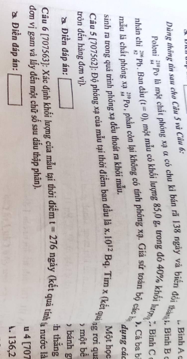 Dùng thông tin sau cho Câu 5 và Câu 6: 
Bình A c 
Poloni beginarrayr 210 84endarray Po là một chất phóng xạ α có chu kỉ bản rã 138 ngày và biến đổi thàn . Bình B ộ 
nhân chì _(82)^(206)Pb. Ban đầu (t=0) 2, một mẫu có khối lượng 85,0 g, trong đó 40% khối lượn Bình C 
mẫu là chất phóng xạ _(84)^(210)PO , phần còn lại không có tính phóng xạ. Giả sứ toàn bộ các ). Cả ba bị 
sinh ra trong quá trình phóng xạ đều thoát ra khỏi mẫu. 
dụng các 
Một học 
Câu 5 [707562]: Độ phóng xạ của mẫu tại thời điểm ban đầu là x.10^(12)Bq (. Tim x (kết quả ) ng rơi qua 
tròn đến hàng đơn vị). 
6 một bể 
) bánh g 
a . Điền đáp án: :h thǎng 
Câu 6 [707563]: Xác định khối lượng của mẫu tại thời điểm t=276ngdot ay (kết quả tính nước là 
đơn vị gam và lấy đến một chữ số sau dấu thập phân). 
u 4 [707 
a Điền đáp án: . 136, 2