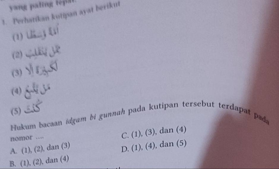 yang paling tepal.
1. Perhatikan kutipan ayat berikut
(1) 
(2)
(3)
(4)
(5)
Hukum bacaan idgam bi gunnah pada kutipan tersebut terdapat pada
C. (1),(3) 
nomor . , dan (4)
A. (1), 2 , dan (3)
D. (1),(4) , dan (5)
B. (1), (2) , dan (4)