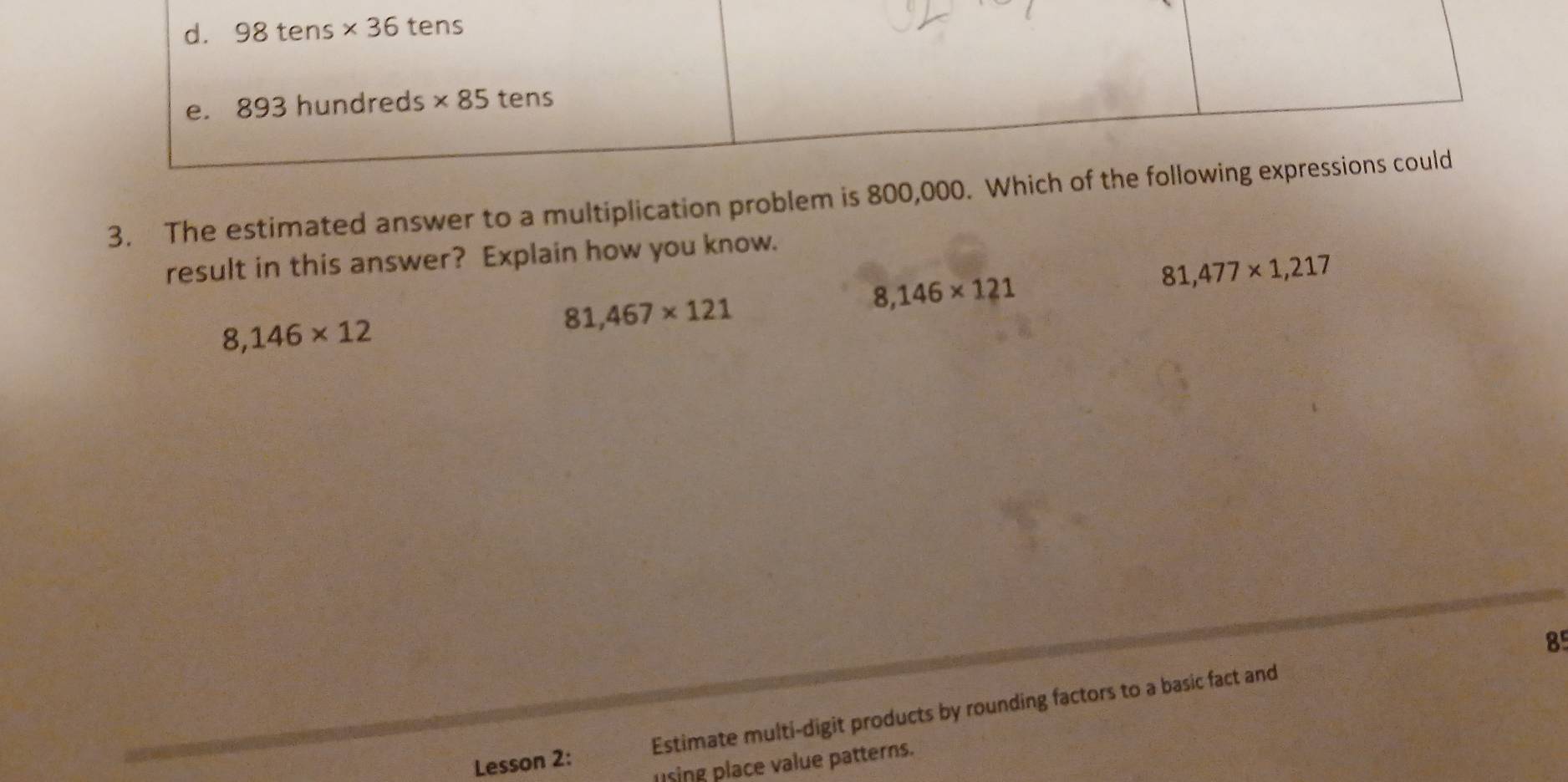 d. 98tens* 36 tens
e. 893 hundreds * 85 tens
3. The estimated answer to a multiplication problem is 800,000. Which of the following expressions could
result in this answer? Explain how you know.
8,146* 121
81,477* 1,217
8,146* 12
81,467* 121
8
Lesson 2: Estimate multi-digit products by rounding factors to a basic fact and
using place value patterns.