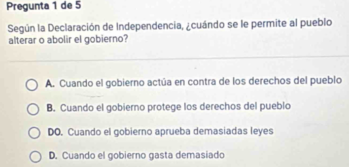 Pregunta 1 de 5
Según la Declaración de Independencia, ¿cuándo se le permite al pueblo
alterar o abolir el gobierno?
A. Cuando el gobierno actúa en contra de los derechos del pueblo
B. Cuando el gobierno protege los derechos del pueblo
DO. Cuando el gobierno aprueba demasiadas leyes
D. Cuando el gobierno gasta demasiado