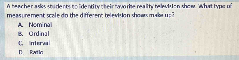 A teacher asks students to identity their favorite reality television show. What type of
measurement scale do the different television shows make up?
A. Nominal
B. Ordinal
C. Interval
D. Ratio