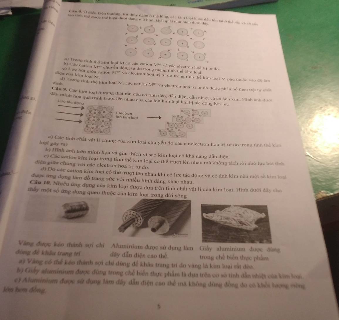 Ch & Ở điều kiện thường, trù thủy ngăn ở thể lóng, các kim loại khác đều tồn tại ở thể rần và có cầ
sao tỉnh thể được thể hiện đưới dạng mô hình khải quát như hình dưới đây,
i    
. .
+ . , . +
a) Trong tinh thể kim loại M có các cation M^(n+) và các electron hoá trị tự do.
b) Các cation M''' chuyền động tự do trong mạng tinh thể kim loại.
diện của kim loại M.
c) Lực hút giữa cation M^(n+) và electron hoá trị tự do trong tinh thể kim loại M phụ thuộc vào độ âm
d) Trong tinh thể kim loại M, các cation M^(n+)
djnh. và electron hoá trị tự do được phân bố theo trật tự nhất
Cầu 9. Các kim loại ở trạng thái rấn đều có tính dẻo, dẫn điện, dẫn nhiệt và có ánh kim. Hình ảnh đưới
đây minh họa quá trình trượt lên nhau của các ion kim loại khi bị tác động bởi lực
0B Ei Lực tác động
diện
Electron
lon kim loại
a) Các tính chất vật lí chung của kim loại chủ yếu do các e nelectron hóa trị tự do trong tinh thể kim
loại gây ra)
b) Hình ảnh trên minh họa và giải thích vì sao kim loại có khả năng dẫn điện.
c) Các cation kim loại trong tỉnh thể kim loại có thể trượt lên nhau mà không tách rời nhờ lực hút tỉnh
điện giữa chúng với các electron hoá trị tự do.
đ) Do các cation kim loại có thể trượt lên nhau khi có lực tác động và có ánh kim nên một số kim loại
được ứng dụng làm đồ trang sức với nhiều hình dáng khác nhau.
Câu 10. Nhiều ứng dụng của kim loại được dựa trên tính chất vật lí của kim loại. Hình dưới đây cho
thay một số ứng dụng quen thuộc của kim loại trong đời sống
Vàng được kéo thành sợi chi Aluminium được sử dụng lâm Giấy aluminium được đùng
đùng đề khẩu trang trí dây dẫn điện cao thể. trong chế biển thực phẩm
#i Vàng có thể kéo thành sợi chỉ đùng để khâu trang trí đo vàng là kim loại rất đẻo,
bộ Giây aluminium được đùng trong chế biển thực phẩm là dựa trên cơ sở tính dẫn nhiệt của kim loại.
c) Aluminium được sử dụng làm đây dẫn điện cao thể mà không đùng đồng đo có khổi lượng vờng
lớn hơn đồng,
5