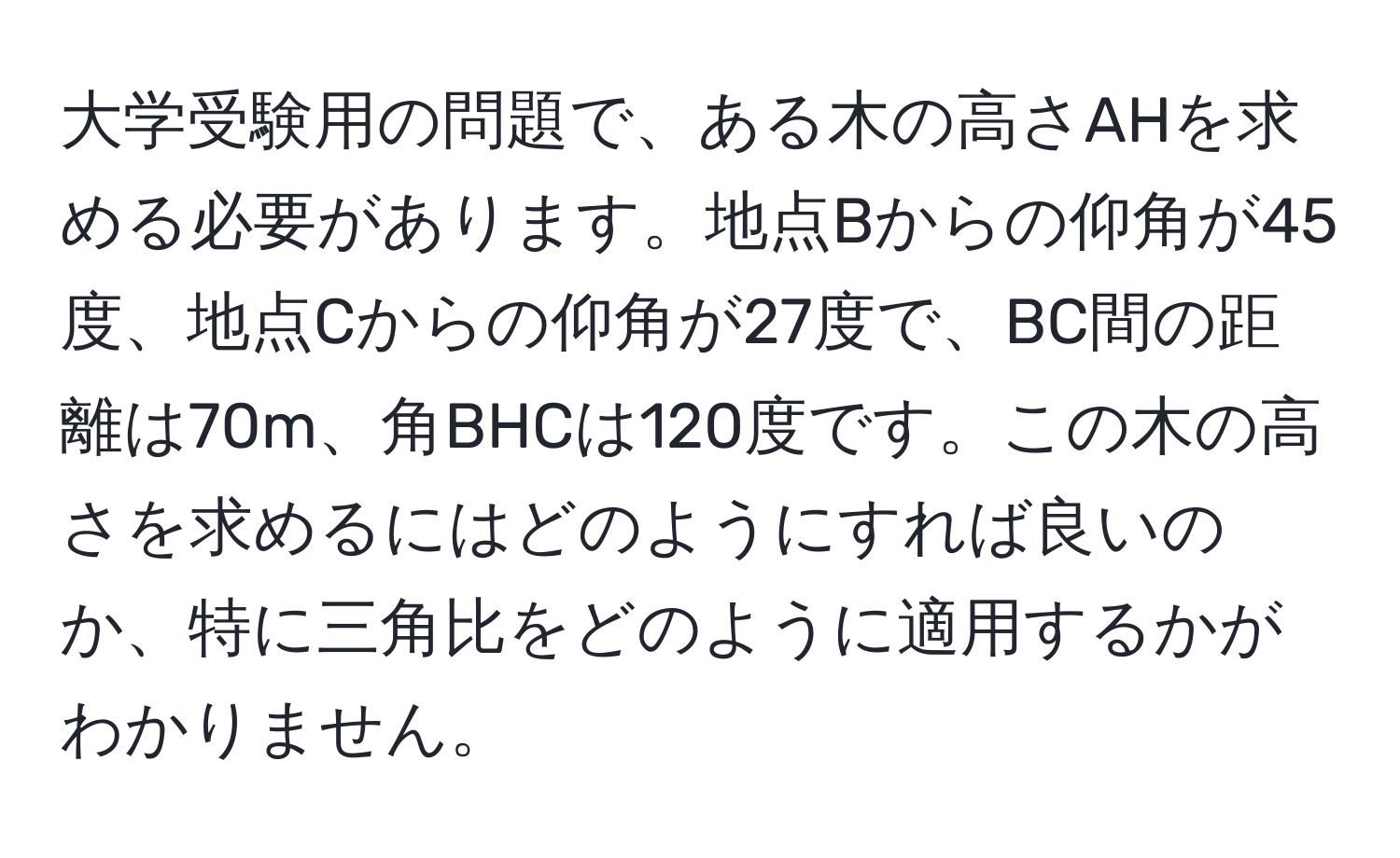 大学受験用の問題で、ある木の高さAHを求める必要があります。地点Bからの仰角が45度、地点Cからの仰角が27度で、BC間の距離は70m、角BHCは120度です。この木の高さを求めるにはどのようにすれば良いのか、特に三角比をどのように適用するかがわかりません。