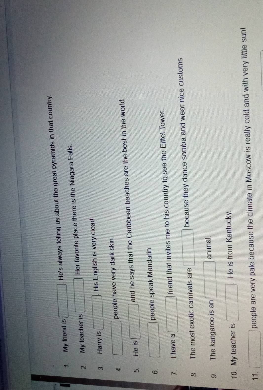 My friend is He's always telling us about the great pyramids in that country. 
2. My teacher is Her favorite place there is the Niagara Falls. 
3. Harry is His English is very clear! 
4. people have very dark skin. 
5. He is and he says that the Caribbean beaches are the best in the world. 
6 
people speak Mandarin. 
7. I have a friend that invites me to his country to see the Eiffel Tower. 
8. The most exotic carnivals are because they dance samba and wear nice customs. 
9. The kangaroo is an animal. 
10. My teacher is He is from Kentucky. 
11. people are very pale because the climate in Moscow is really cold and with very little sun!