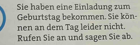 Sie haben eine Einladung zum 
Geburtstag bekommen. Sie kön- 
nen an dem Tag leider nicht. 
Rufen Sie an und sagen Sie ab.