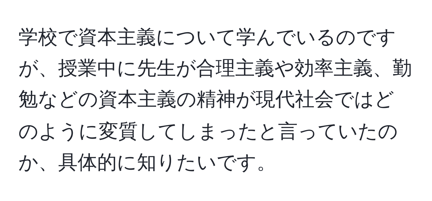 学校で資本主義について学んでいるのですが、授業中に先生が合理主義や効率主義、勤勉などの資本主義の精神が現代社会ではどのように変質してしまったと言っていたのか、具体的に知りたいです。