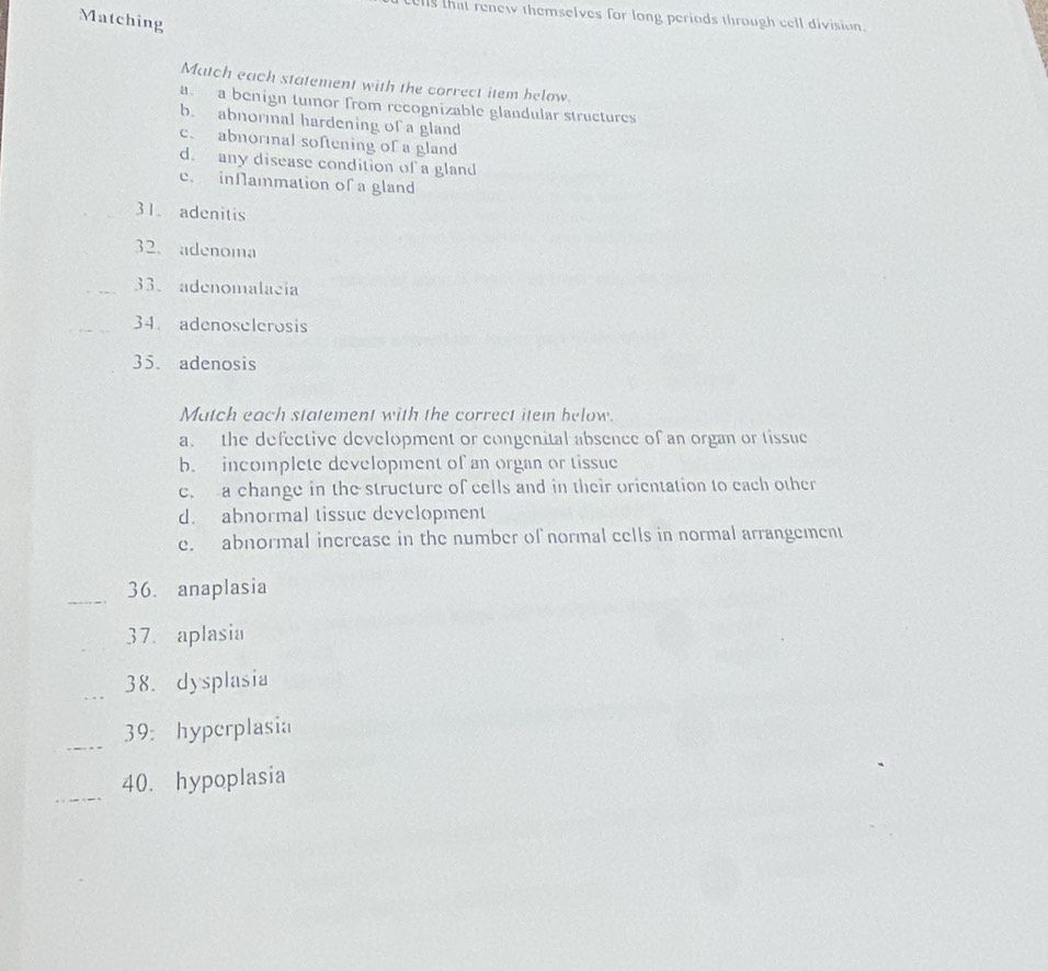 ells that renew themselves for long periods through cell division.
Matching
Match each statement with the correct item below.
a a benign tumor from recognizable glandular structures
b. abnormal hardening of a gland
c. abnormal softening of a gland
d. any disease condition of a gland
c. inNammation of a gland
31. adenitis
32. adenoma
_33. adenomalacia
34. adenoselerosis
35. adenosis
Match each statement with the correct item below.
a. the defective development or congenital absence of an organ or tissue
b. incomplete development of an organ or tissue
e. a change in the structure of cells and in their orientation to each other
d. abnormal tissue development
e. abnormal inerease in the number of normal cells in normal arrangement
_
36. anaplasia
_37. aplasia
_38. dysplasia
_
39： hyperplasia
_
40. hypoplasia