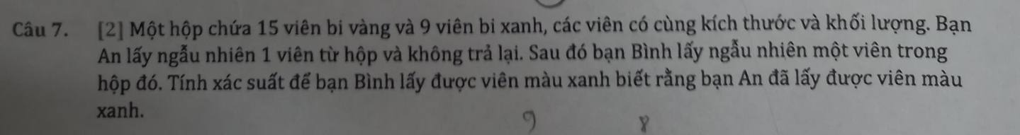 [2] Một hộp chứa 15 viên bi vàng và 9 viên bi xanh, các viên có cùng kích thước và khối lượng. Bạn 
An lấy ngẫu nhiên 1 viên từ hộp và không trả lại. Sau đó bạn Bình lấy ngẫu nhiên một viên trong 
hộp đó. Tính xác suất đế bạn Bình lấy được viên màu xanh biết rằng bạn An đã lấy được viên màu 
xanh. 
￥