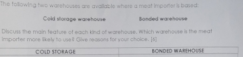 The following two warehouses are available where a meat importer is based: 
Cold storage warehouse Bonded warehouse 
Discuss the main feature of each kind of warehouse. Which warehouse is the meat 
importer more likely to use? Give reasons for your choice. [6]