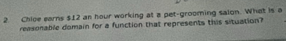 Chice earns $12 an hour working at a pet-grooming salon. What is a 
reasonable domain for a function that represents this situation?