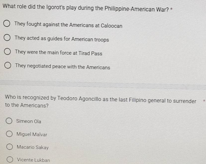 What role did the Igorot's play during the Philippine-American War? *
They fought against the Americans at Caloocan
They acted as guides for American troops
They were the main force at Tirad Pass
They negotiated peace with the Americans
Who is recognized by Teodoro Agoncillo as the last Filipino general to surrender*
to the Americans?
Simeon Ola
Miguel Malvar
Macario Sakay
Vicente Lukban