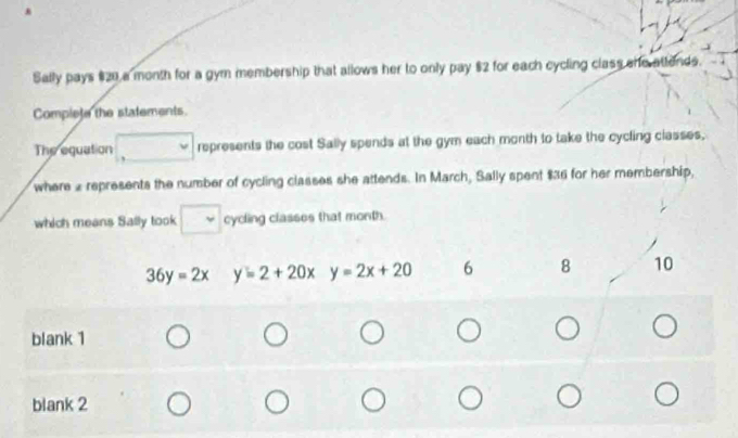 Sally pays $20 a month for a gym membership that allows her to only pay $2 for each cycling class she attends.
Complete the statements.
The equation represents the cost Sally spends at the gym each month to take the cycling classes,
where 2 represents the number of cycling classes she attends. In March, Sally spent $36 for her membership,
which means Sally took cycling classes that month.