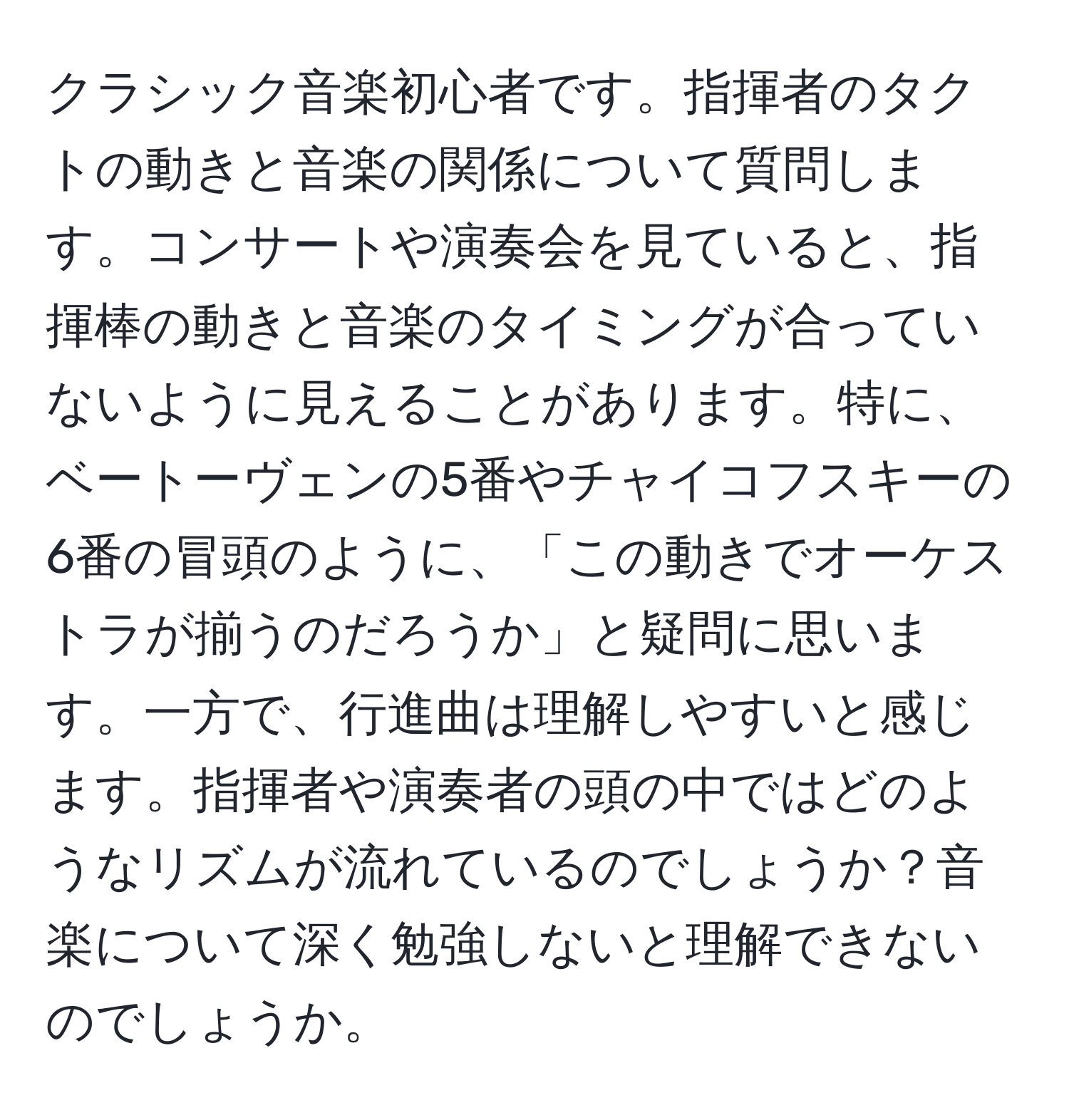 クラシック音楽初心者です。指揮者のタクトの動きと音楽の関係について質問します。コンサートや演奏会を見ていると、指揮棒の動きと音楽のタイミングが合っていないように見えることがあります。特に、ベートーヴェンの5番やチャイコフスキーの6番の冒頭のように、「この動きでオーケストラが揃うのだろうか」と疑問に思います。一方で、行進曲は理解しやすいと感じます。指揮者や演奏者の頭の中ではどのようなリズムが流れているのでしょうか？音楽について深く勉強しないと理解できないのでしょうか。