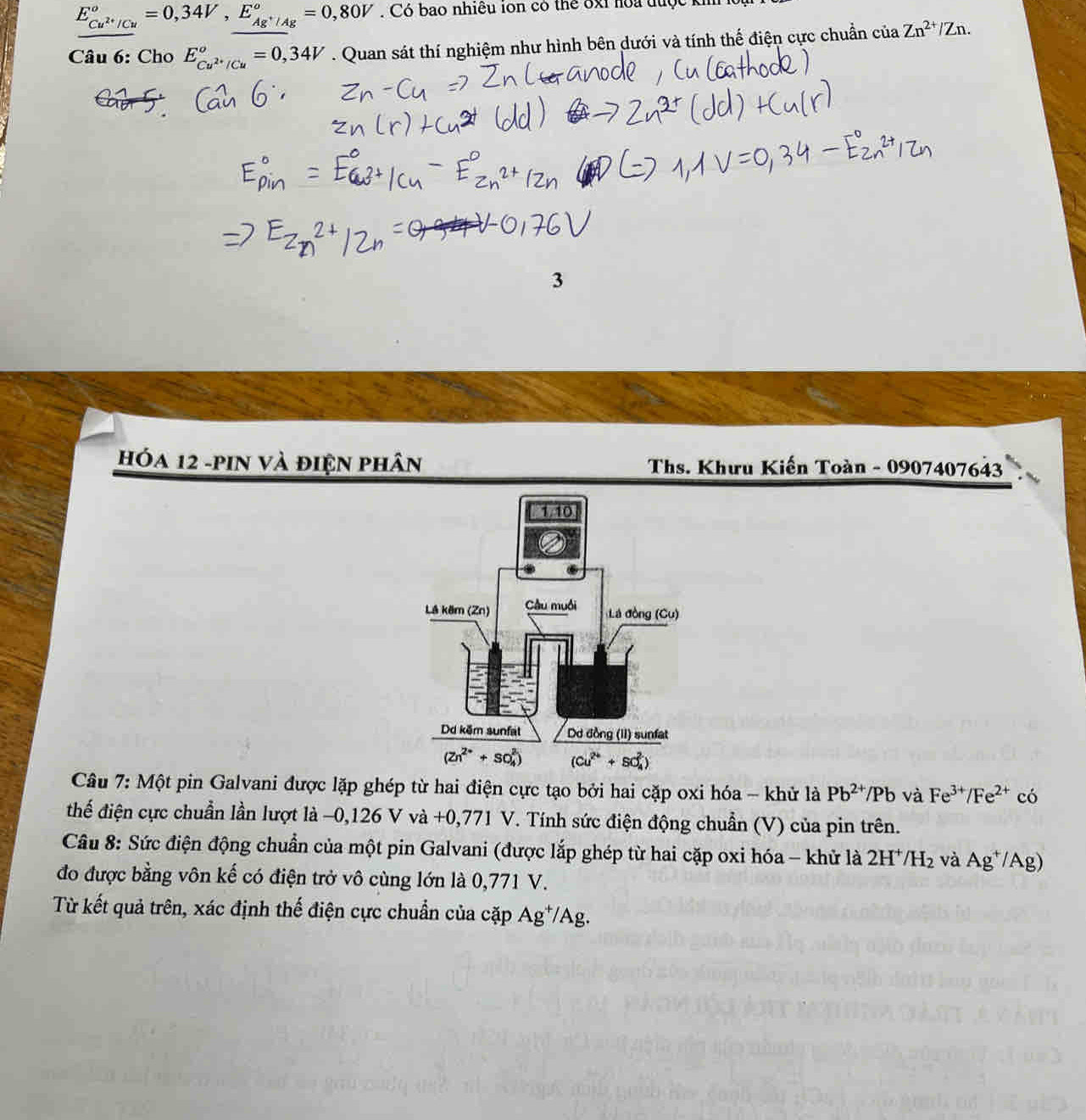 E_Cu^(2+)/Cu°=0,34V,E_Ag^+/Ag°=0,80V. Có bao nhiều ion có thể ốxỉ hoa được
Câu 6: Cho E_Cu^(2+)/Cu°=0,34V. Quan sát thí nghiệm như hình bên dưới và tính thế điện cực chuẩn ciaZn^(2+)/Zn.
3
Hóa 12 -pin và điện phân  Ths. Khưu Kiến Toàn - 0907407643
Câu 7: Một pin Galvani được lặp ghép từ hai điện cực tạo bởi hai cặp oxi hóa - khử là Pb^(2+)/Pb và Fe^(3+)/Fe^(2+) có
thế điện cực chuẩn lần lượt là −0,126 V và +0,771 V. Tính sức điện động chuẩn (V) của pin trên.
Câu 8: Sức điện động chuẩn của một pin Galvani (được lắp ghép từ hai cặp oxi hóa - khử là 2H /H_2 và Ag^+/Ag)
đo được bằng vôn kế có điện trở vô cùng lớn là 0,771 V.
Từ kết quả trên, xác định thế điện cực chuẩn của cặp Ag*/Ag.