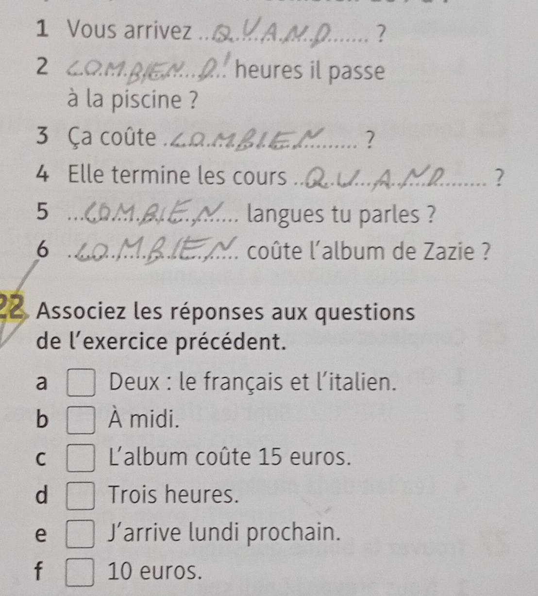 Vous arrivez_ ?
2 _heures il passe
à la piscine ?
3 Ça coûte ._ 2
4 Elle termine les cours_ ?
5 _langues tu parles ?
6 _l' coûte l'album de Zazie ?
22. Associez les réponses aux questions
de l'exercice précédent.
a Deux : le français et l'italien.
b À midi.
C L'album coûte 15 euros.
d Trois heures.
J'
e arrive lundi prochain.
f 10 euros.