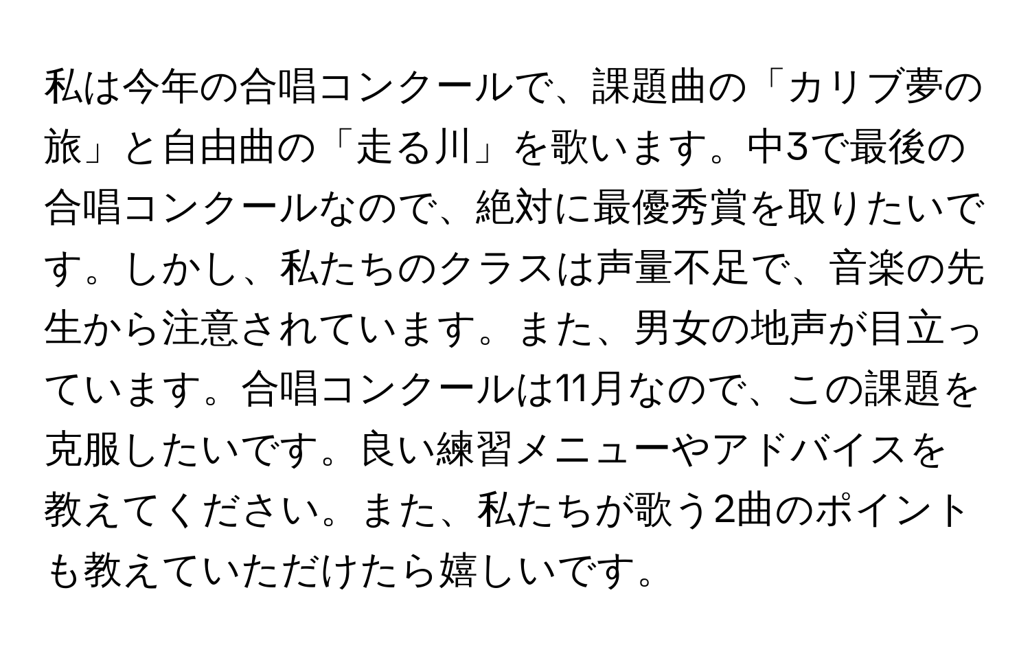 私は今年の合唱コンクールで、課題曲の「カリブ夢の旅」と自由曲の「走る川」を歌います。中3で最後の合唱コンクールなので、絶対に最優秀賞を取りたいです。しかし、私たちのクラスは声量不足で、音楽の先生から注意されています。また、男女の地声が目立っています。合唱コンクールは11月なので、この課題を克服したいです。良い練習メニューやアドバイスを教えてください。また、私たちが歌う2曲のポイントも教えていただけたら嬉しいです。