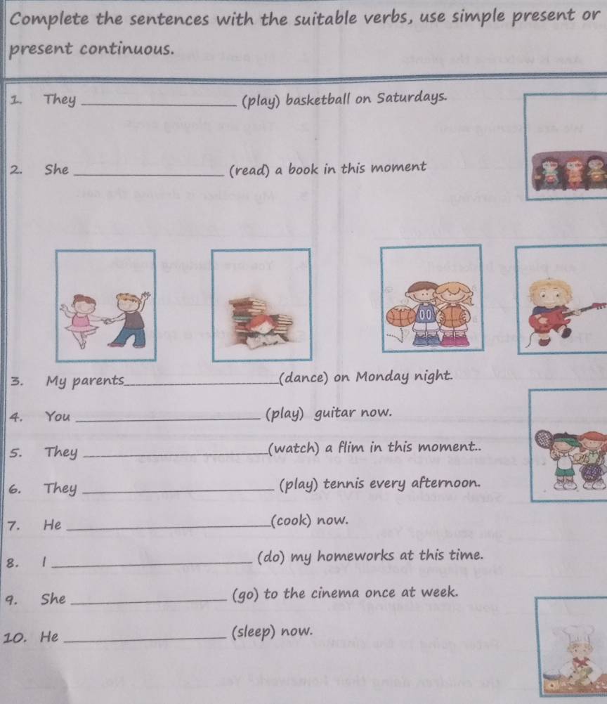 Complete the sentences with the suitable verbs, use simple present or 
present continuous. 
1. They_ (play) basketball on Saturdays. 
2. She _(read) a book in this moment 
3. My parents_ (dance) on Monday night. 
4. You _(play) guitar now. 
5. They _(watch) a flim in this moment.. 
6. They _(play) tennis every afternoon. 
7. He _(cook) now. 
8. 1 _(do) my homeworks at this time. 
9. She _(go) to the cinema once at week. 
10. He _(sleep) now.