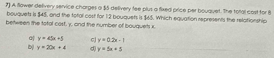 A flower delivery service charges a $5 delivery fee plus a fixed price per bouquet. The total cost for 8
bouquets is $45, and the total cost for 12 bouquets is $65. Which equation represents the relationship
between the total cost, y, and the number of bouquets x.
a) y=45x+5 c) y=0.2x-1
b) y=20x+4 d) y=5x+5