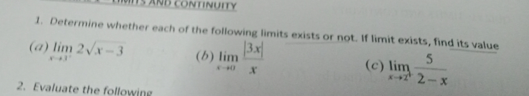 ITS AND CONtINUITY
1. Determine whether each of the following limits exists or not. If limit exists, find its value
(a) limlimits _xto 3^-2sqrt(x-3)
(b) limlimits _xto 0 |3x|/x 
(c) limlimits _xto 2^+ 5/2-x 
2. Evaluate the following