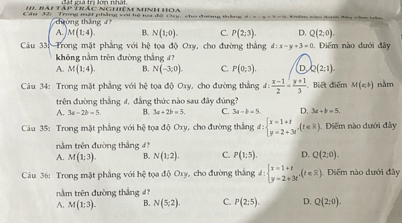 đt giả trì lớn nhất
III. bài tập trắc Nghiệm minh họa
Câu 32: Trong mặt phẳng với hệ tọa độ Oxy, cho đường thắng d:x-y+3=0.Điểm nào đưới đây nằm trên
dường thắng d?
A. M(1;4). B. N(1;0). C. P(2;3). D. Q(2;0).
Câu 33: Trong mặt phẳng với hệ tọa độ Oxy, cho đường thắng d:x-y+3=0.  Điểm nào dưới đây
không nằm trên đường thắng d?
A. M(1;4). B. N(-3;0). C. P(0;3). D Q(2;1).
Câu 34: Trong mặt phẳng với hệ tọa độ Oxy, cho đường thẳng đ:  (x-1)/2 = (y+1)/3  Biết điểm M(a;b) nằm
trên đường thắng đ, đẳng thức nào sau đây đúng?
A. 3a-2b=5. B. 3a+2b=5. C. 3a-b=5. D. 3a+b=5.
Câu 35: Trong mặt phẳng với hệ tọa độ Oxy, cho đường thẳng đ: beginarrayl x=1+t y=2+3tendarray. ,(t∈ R). Điểm nào dưới đây
nằm trên đường thắng d?
A. M(1;3). B. N(1;2). C. P(1;5). D. Q(2;0).
Câu 36: Trong mặt phẳng với hệ tọa độ Oxy, cho đường thắng đ: beginarrayl x=1+t y=2+3tendarray. ,(t∈ R). Điểm nào dưới đây
nằm trên đường thắng d?
A. M(1;3). B. N(5;2). C. P(2;5). D. Q(2;0).