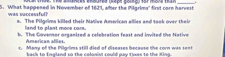 local thbe. The amances endured (kept going) for more than _.
5. What happened in November of 1621, after the Pilgrims’ first corn harvest
was successful?
a. The Pilgrims killed their Native American allies and took over their
land to plant more corn.
b. The Governor organized a celebration feast and invited the Native
American allies.
c. Many of the Pilgrims still died of diseases because the corn was sent
back to England so the colonist could pay taxes to the King.