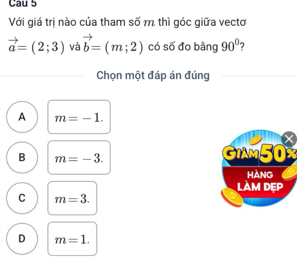 Cau 5
Với giá trị nào của tham số m thì góc giữa vectơ
vector a=(2;3) và vector b=(m;2) có số đo bằng 90° 2
Chọn một đáp án đúng
A m=-1.
B m=-3. 
GIAM50%
C m=3.
D m=1.