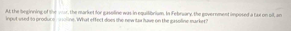 At the beginning of the year, the market for gasoline was in equilibrium. In February, the government imposed a tax on oil, an 
input used to produce soline. What effect does the new tax have on the gasoline market?