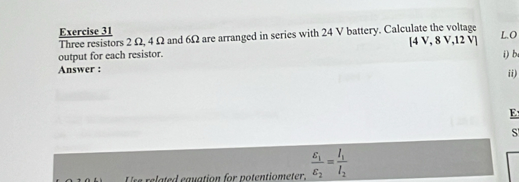 Three resistors 2 Ω, 4 Ω and 6Ω are arranged in series with 24 V battery. Calculate the voltage
[4V,8 V, 12 V ] 
output for each resistor. 
Answer : i) b. 
ii) 
E 
S 
se related eauation for potentiometer, frac varepsilon _1varepsilon _2=frac I_1I_2