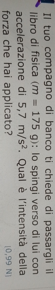 Il tuo compagno di banco ti chiede di passargli il 
libro di fisica (m=175g) : lo spingi verso di lui con 
accelerazione di 5,7m/s^2. Qual è l'intensità della 
forza che hai applicato? [0,99 N]