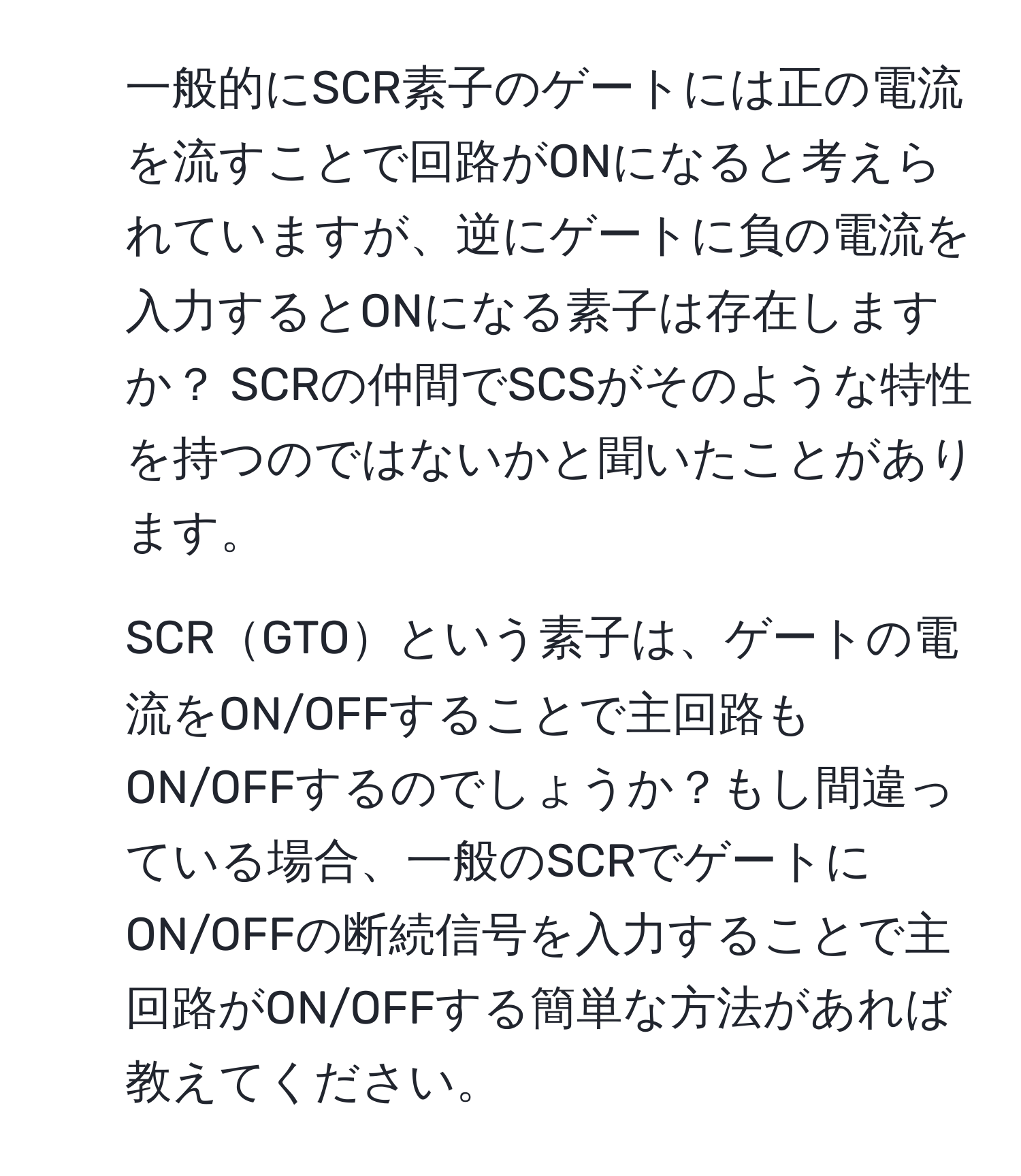 一般的にSCR素子のゲートには正の電流を流すことで回路がONになると考えられていますが、逆にゲートに負の電流を入力するとONになる素子は存在しますか？ SCRの仲間でSCSがそのような特性を持つのではないかと聞いたことがあります。  
2. SCRGTOという素子は、ゲートの電流をON/OFFすることで主回路もON/OFFするのでしょうか？もし間違っている場合、一般のSCRでゲートにON/OFFの断続信号を入力することで主回路がON/OFFする簡単な方法があれば教えてください。