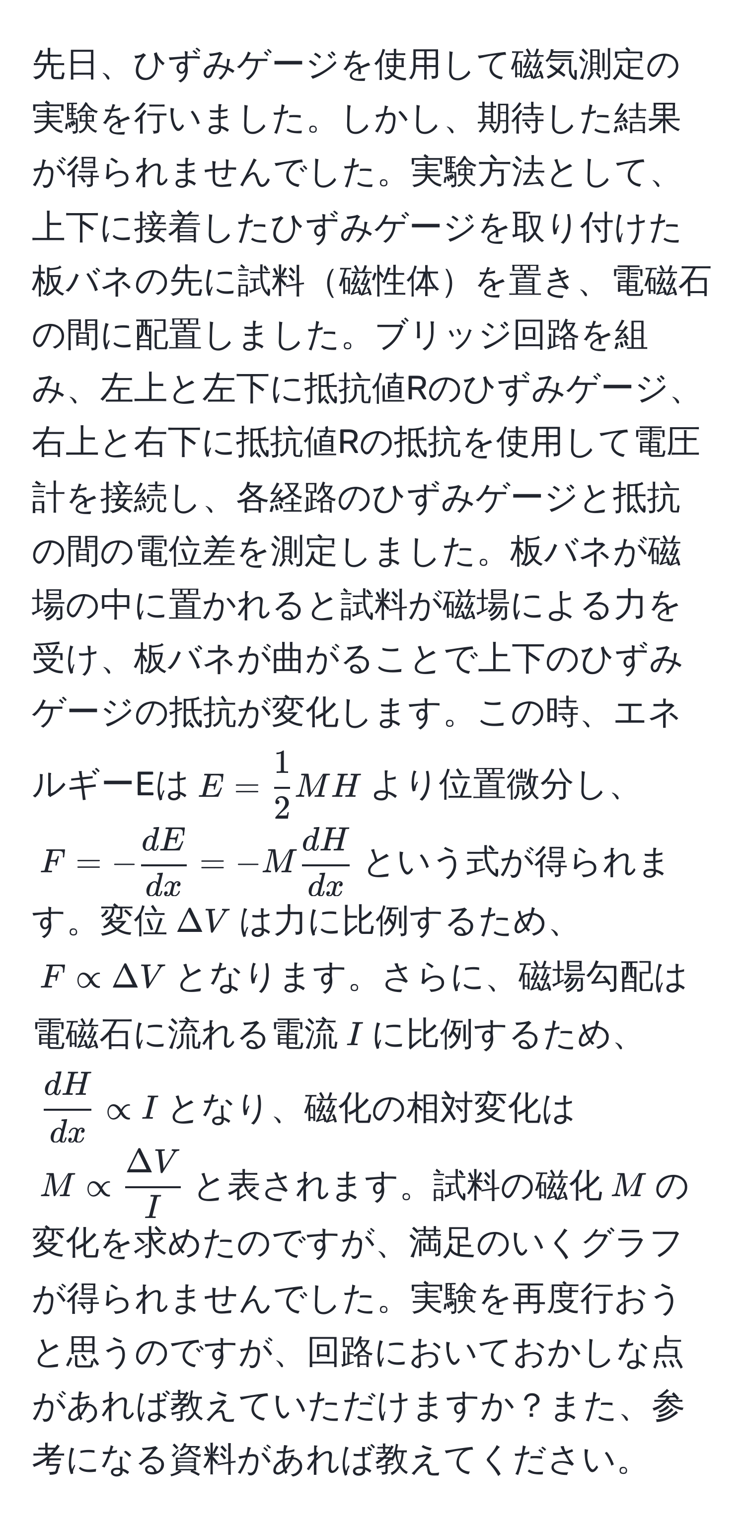 先日、ひずみゲージを使用して磁気測定の実験を行いました。しかし、期待した結果が得られませんでした。実験方法として、上下に接着したひずみゲージを取り付けた板バネの先に試料磁性体を置き、電磁石の間に配置しました。ブリッジ回路を組み、左上と左下に抵抗値Rのひずみゲージ、右上と右下に抵抗値Rの抵抗を使用して電圧計を接続し、各経路のひずみゲージと抵抗の間の電位差を測定しました。板バネが磁場の中に置かれると試料が磁場による力を受け、板バネが曲がることで上下のひずみゲージの抵抗が変化します。この時、エネルギーEは$E= 1/2 MH$より位置微分し、$F=- dE/dx =-M dH/dx $という式が得られます。変位$Delta V$は力に比例するため、$F∝ Delta V$となります。さらに、磁場勾配は電磁石に流れる電流$I$に比例するため、$ dH/dx ∝ I$となり、磁化の相対変化は$M∝  Delta V/I $と表されます。試料の磁化$M$の変化を求めたのですが、満足のいくグラフが得られませんでした。実験を再度行おうと思うのですが、回路においておかしな点があれば教えていただけますか？また、参考になる資料があれば教えてください。