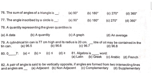 The sum of angles of a triangle is_ : (a) 90° (b) 180° (c) 270° (d) 360°
77. The angle inscribed by a circle is _(a) 90° (b) 180° (c) 270° (d) 360°
78. A quantity representing the given quantities is
(a) A data (b) A quantity (c) A graph (d) An average
79. A cylindrical tin can is 77 cm high and its radius is 20 cm. _litre of oil may be contained in the
tin can. (a) 96.5 (b) 96.6 (c) 96.7 (d) 96.8
_
80.0 7: (a) (b) > (c) ≤ (d) ≥ 81. Algebra is_ word:
(a) Latin (b) Greek (c) Arabic (d) French
82. A pair of angle is said to be vertically opposite, if angles are formed from two intersecting lines
and angles are _(a) Adjacent (b) Non Adjacent (c) Complemen tary (d) Supplementary