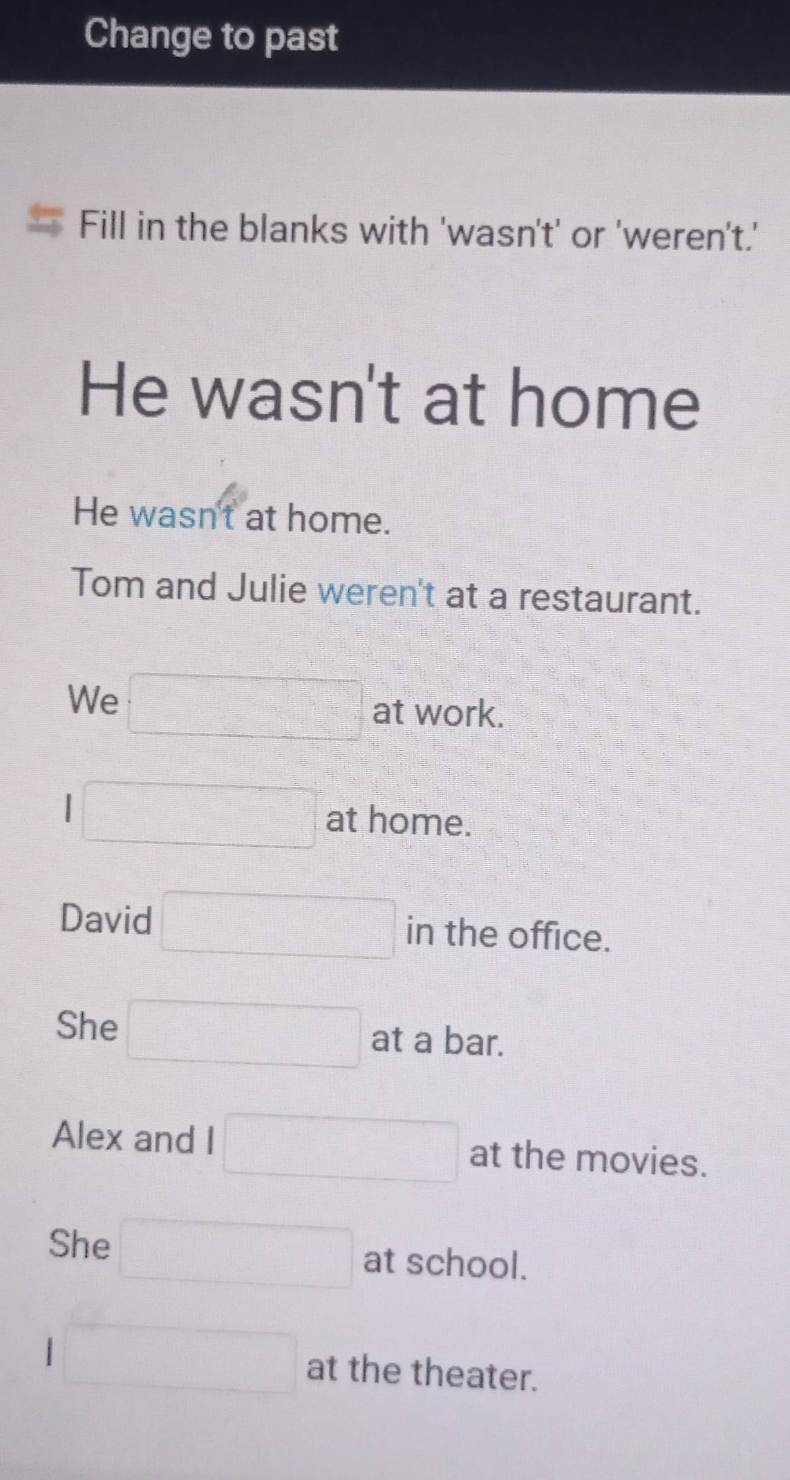 Change to past
Fill in the blanks with 'wasn't' or 'weren't.'
He wasn't at home
He wasn't at home.
Tom and Julie weren't at a restaurant.
We □° at work.
I □ at home.
David □ in the office.
She □ at a bar.
Alex and I □ at the movies.
She □ at school.
□ at the theater.