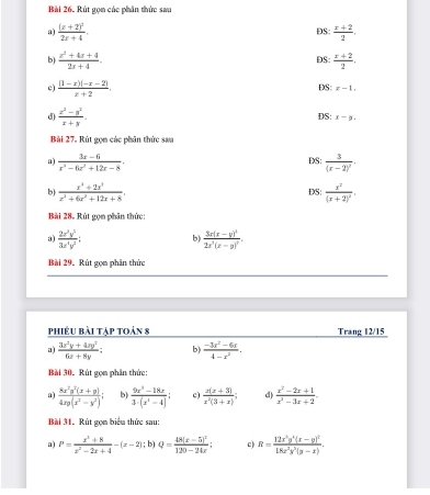 Rút gọn các phân thức sau
a) frac (x+2)^22x+4. ĐS:  (x+2)/2 ,
b)  (x^2+4x+4)/2x+4 .  (x+2)/2 .
DS
c)  ((1-x)(-x-2))/x+2 . DS: x-1,
d)  (z^2-z^2)/z+y . DS: x-y.
Bài 27. Rút gọm các phân thức saa
a)  (3x-6)/x^3-6x^2+12x-8 . DS: frac 3(x-2)^2·
b)  (x^3+2x^3)/x^2+6x^2+12x+8 . DS: frac x^2(x+2)^2.
Bài 28. Rút gọm phân thức:
3)  2x^3y^5/3x^4y^2 ; b) frac 3x(x-y)^32x^3(x-y)^3.
Bài 29. Rút gọn phân thức
phiêu bài tập toán 8 Trang 12/15
a)  (3x^2y+4xy^2)/6x+8y ; b)  (-3t^2-6t)/4-t^2 .
Bài 30. Rút gọn phân thức:
a)  (8x^2y^2(x+y))/4xy(x^2-y^2) ; b)  (9x^3-18x)/3· (x^2-4) ; c)  (x(x+3))/x^2(3+x) ; d)  (x^2-2x+1)/x^3-3x+2 .
Bài 31. Rút gọm biểu thức sau:
a) P= (x^2+8)/x^2-2x+4 -(x-2);b)Q=frac 48(x-5)^2120-24x; c R=frac 12x^3y^4(x-y)^218x^2y^2(y-x).