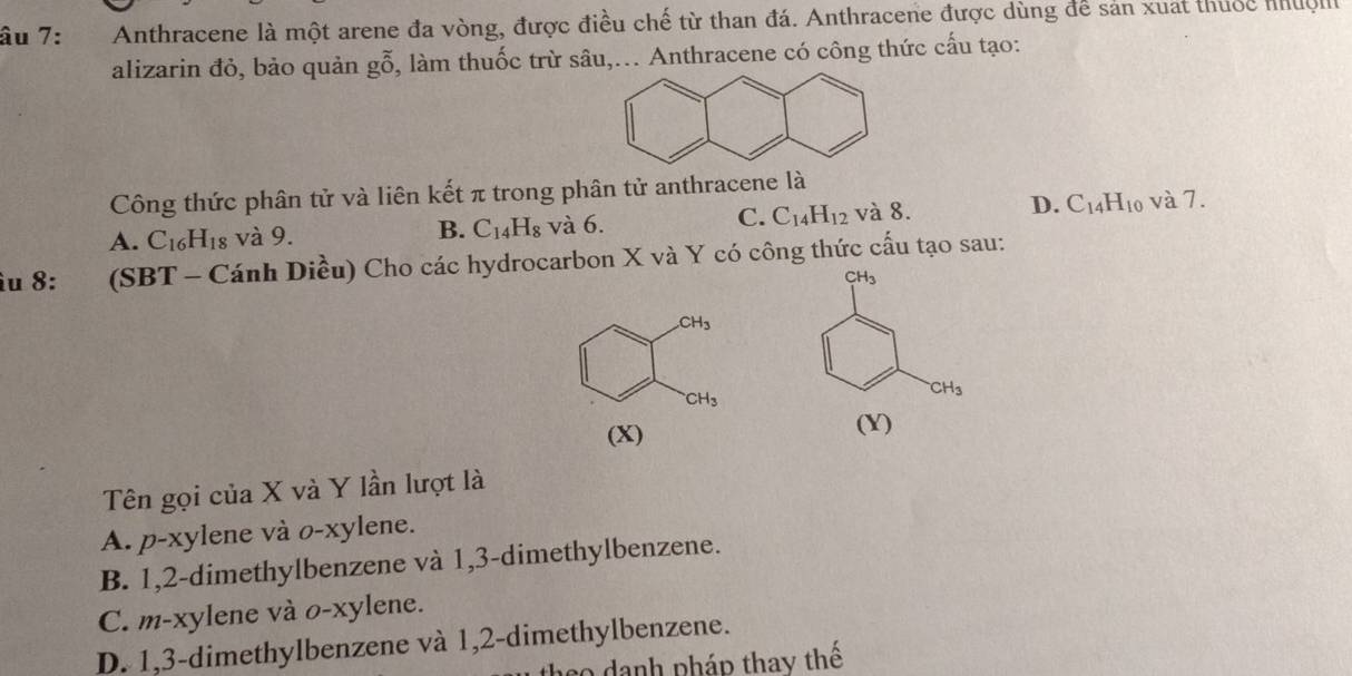 âu 7: Anthracene là một arene đa vòng, được điều chế từ than đá. Anthracene được dùng để sản xuất thuộc nhuộl
alizarin đỏ, bảo quản goverline ghat 0 , làm thuốc trừ sâu,... Anthracene có công thức cấu tạo:
Công thức phân tử và liên kết π trong phân tử anthracene là và 7.
C.
A. C_16 H_18 và 9. B. C_14H_8 và 6. C_14H_12 và 8. D. C_14H_10
îu 8: (SBT - Cánh Diều) Cho các hydrocarbon X và Y có công thức cấu tạo sau:
CH_3
CH_3
CH_3
CH_3
(X) (Y)
Tên gọi của X và Y lần lượt là
A. p-xylene và o-xylene.
B. 1, 2 -dimethylbenzene và 1,3 -dimethylbenzene.
C. m-xylene và o-xylene.
D. 1, 3 -dimethylbenzene và 1, 2 -dimethylbenzene.
eo danh pháp thay thể