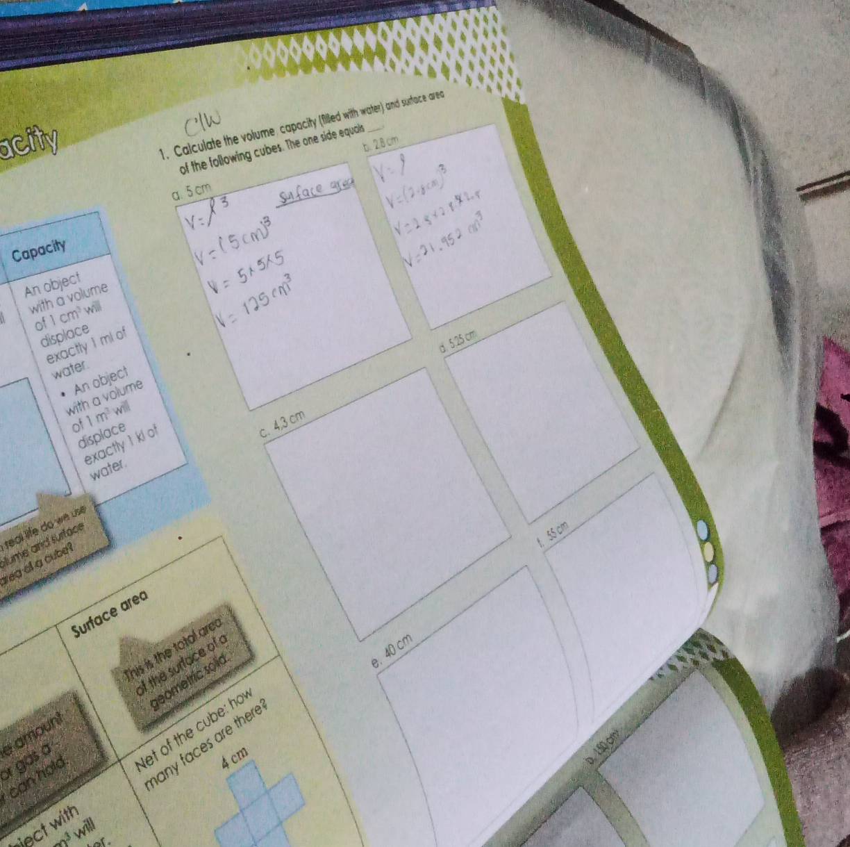 Calculate the volume, capacity (filled with water) and surtace area
acity b. 28cm
of the following cubes. The one side equals
a. 5 cm
Capacity
An object
a with a volume
of 1cm^3 will
displace
d. 5:25 cm
exactly 1 ml of
water.
with a volume An object
of 1m^3 will
displace
exactly 1 kl of
c. 4,3 cm
water.
1. 55 cm
ume and surtace
wea of a cube? real life do we use
Surface area
This is the total arec
e. 40 cm
of the surface of a
geometric solid
let of the cube: ho
or gas a e amount
can hold
any faces are there
4 cm
D. 150,cm
rject with
a^3 will
of