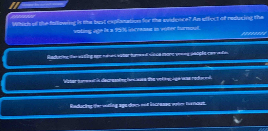 esseiine
Which of the following is the best explanation for the evidence? An effect of reducing the
voting age is a 95% increase in voter turnout.
Reducing the voting age raises voter turnout since more young people can vote.
Voter turnout is decreasing because the voting age was reduced.
Reducing the voting age does not increase voter turnout.