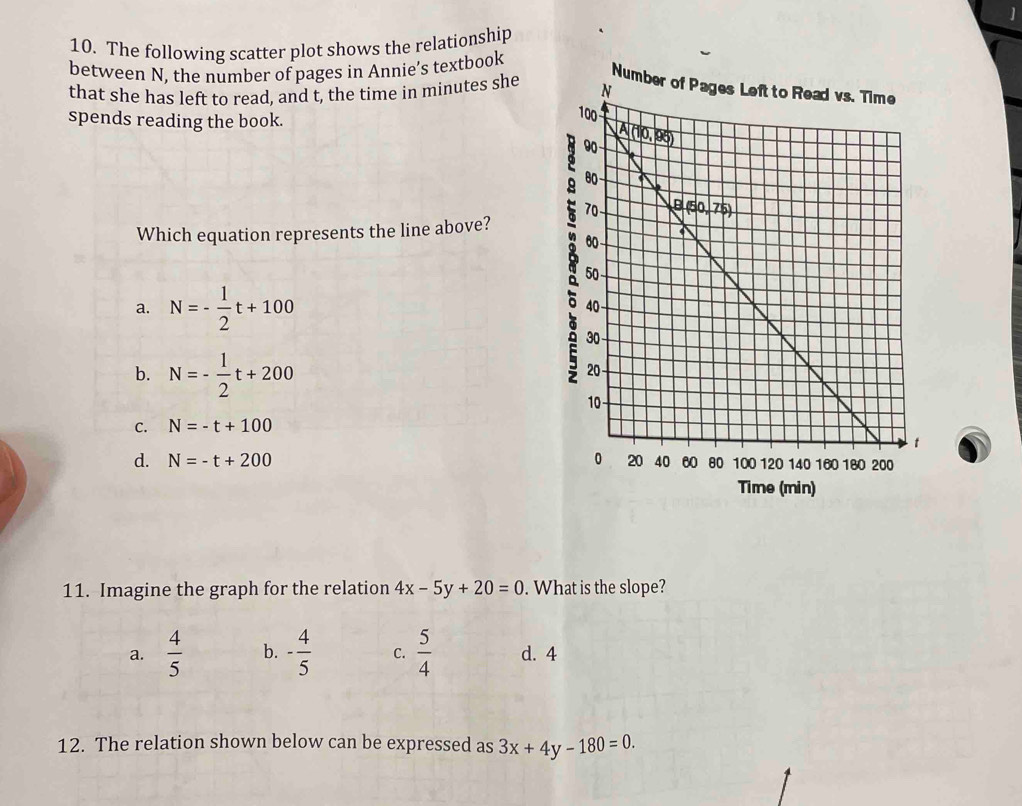 The following scatter plot shows the relationship
between N, the number of pages in Annie’s textbook
N
that she has left to read, and t, the time in minutes she 
spends reading the book.
Which equation represents the line above?
a. N=- 1/2 t+100
b. N=- 1/2 t+200
C. N=-t+100
d. N=-t+200
Time (min)
11. Imagine the graph for the relation 4x-5y+20=0. What is the slope?
a.  4/5  b. - 4/5  C.  5/4  d. 4
12. The relation shown below can be expressed as 3x+4y-180=0.