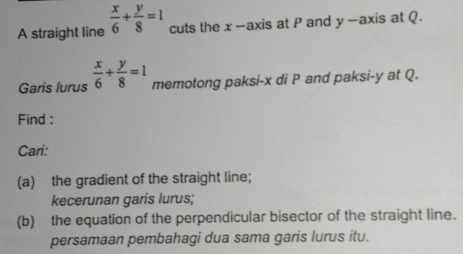 A straight line  x/6 + y/8 =1 cuts the x-axis at P and y -axis at Q.
Garis lurus  x/6 + y/8 =1 memotong paksi- x di P and paksi- y at Q.
Find :
Cari:
(a) the gradient of the straight line;
kecerunan garis lurus;
(b) the equation of the perpendicular bisector of the straight line.
persamaan pembahagi dua sama garis lurus itu.