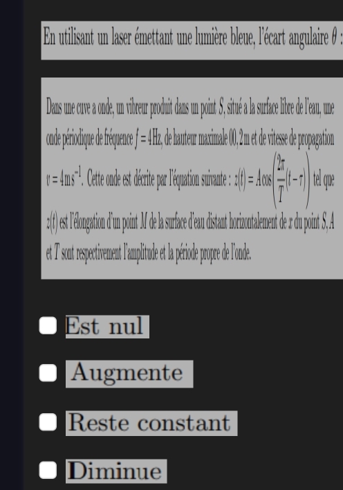 En utilisant un laser émettant une lumière bleue, l'écart angulaire θ : 
Das une cuve a onde un vibreur poduit dan u oint ité surfac libre de leau, n 
and périoique d réqece f=4Hz, , de hutur maximale 0, t de vitesse de propation
v=4ms^(-1). . Cette ode st décrite par léquation suvnte : z(t)=Acos ( 2π /T (t-r)) tel que 
et 7 sont respectivement l'amplitude et la période propre de l'onde. 
Est nul 
Augmente 
Reste constant 
Diminue