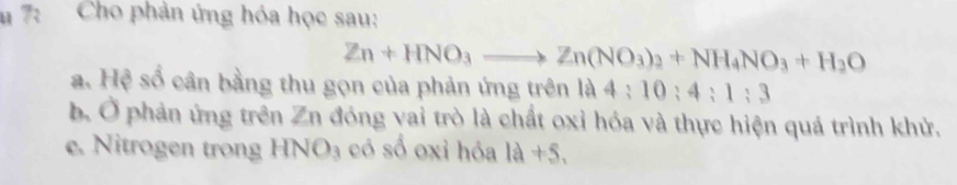 7: Cho phản ứng hóa học sau:
Zn+HNO_3to Zn(NO_3)_2+NH_4NO_3+H_2O
a. Hệ số cân bằng thu gọn của phản ứng trên là 4:10:4:1:3
b. Ở phản ứng trên Zn đóng vai trò là chất oxỉ hóa và thực hiện quá trình khử.
e. Nitrogen trong HNO_3 có số oxỉ hóa 1a+5.