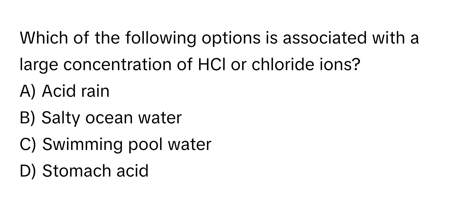 Which of the following options is associated with a large concentration of HCl or chloride ions? 

A) Acid rain
B) Salty ocean water
C) Swimming pool water
D) Stomach acid