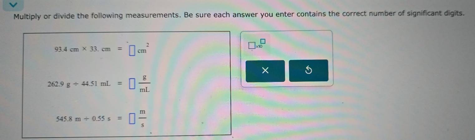 Multiply or divide the following measurements. Be sure each answer you enter contains the correct number of significant digits.
93.4cm* 33.cm=□ cm^2
□ * 10^(□
×
262.9g/ 44.51mL=□ frac g)mL
545.8m/ 0.55s=□  m/s 