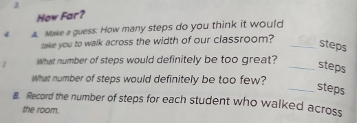 How Far? 
4 Make a guess: How many steps do you think it would 
take you to walk across the width of our classroom?_ 
steps 
What number of steps would definitely be too great? 
_steps 
What number of steps would definitely be too few? 
_steps 
B. Record the number of steps for each student who walked across 
the room.