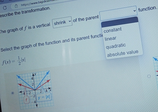 escribe the transformation.
he graph of f is a vertical shrink of the parent □ function.
constant
linear
Select the graph of the function and its parent functic
quadratic
absolute value
f(x)= 1/2 |x|