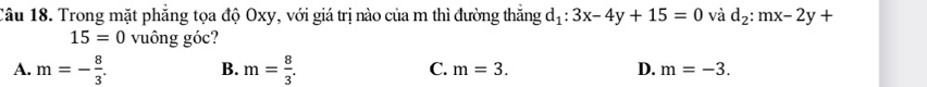 Trong mặt phẳng tọa độ Oxy, với giá trị nào của m thì đường thắng d_1:3x-4y+15=0 và d_2:mx-2y+
15=0 vuông góc?
A. m=- 8/3 . B. m= 8/3 . C. m=3. D. m=-3.