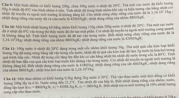 Một bình nhôm có khối lượng 200g, chứa 300g nước ở nhiệt độ 20°C. Thả một cục nước đá khối lượng
50g ở nhiệt độ 0°C vào bình nhôm ở trên. Tinh nhiệt độ trong bình nhôm khi xảy ra hiện tượng cân bằng nhiệt coi
nhiệt độ truyền ra ngoài môi trường là không đáng kê. Cho nhiệt nóng chảy riêng của nước đá là 3,34.10^5J/k g ;
nhiệt dung riêng của nước đá và của nước là 4200J/kgK; nhiệt dung riêng của nhôm 880J/kgK.
Câu 10: Một bình nhiệt lượng kế bằng nhôm khối lượng 150g chứa 200g nước ở nhiệt độ 20°C. Thả một cục nước
đá ở nhiệt độ 0°C vào trong thì thấy nước đá chỉ tan một phần. Coi nhiệt độ truyền ra ngoài môi trường xung quanh
là không đáng kể. Tính khổi lượng nước đá đã tan vào trong nước. Biết nhiệt nóng chảy riêng của nước đá là
3,34.10^5J/kg;; nhiệt dung riêng của nhôm 880J/kgK; nhiệt dung riêng của nước là 4200J/kgK.
Câu 11: 100g nước ở nhiệt độ 20°C đựng trong một cốc nhôm khối lượng 50g. Thả một quả cầu kim loại khối
lượng 50g đã nung nóng bằng sắt vào trong cốc nước, nhiệt độ từ quả cầu kim loại đã làm 5g nước bị hóa hơi trong
quá trình tiếp xúc. Nhiệt độ trong cốc tăng lên đến khi có cân bằng nhiệt thì nhiệt độ nước trong cốc là 80°C. Tính
nhiệt độ ban đầu của quả cầu kim loại trước khi nhúng vào trong nước. Coi nhiệt độ truyền ra ngoài môi trường là
không đáng kể. Biết nhiệt dung riêng của nước là 4180J/kg; nhiệt dung riêng của sắt 460J/kgK; nhiệt dung riêng
của nhôm 880J/kgK; nhiệt hóa hơi của nước là 2,26.10^6J/kg.
Câu 12: Một thau nhôm có khối lượng 0,5kg đựng 2kg nước ở 20°C. Thả vào thau nước một thỏi đồng có khối
lượng 200g lấy ra ở lò. Nước nóng đến 21,2°C. Tìm nhiệt độ của bếp lò. Biết nhiệt dung riêng của nhôm, nước,
đồng lần lượt là c_1=880J/kg.K, c_2=4200L/kg.K,c_3=380J/kg.K I. Biết nhiệt tỏa ra môi trường là 10% nhiệt lượng
cung cấp cho thau nước.
n m nhôm có khối lượng 0.25kg.