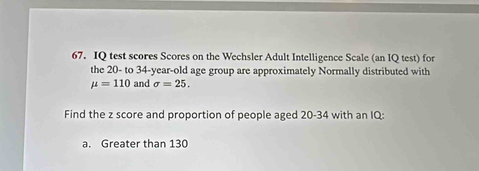 IQ test scores Scores on the Wechsler Adult Intelligence Scale (an IQ test) for 
the 20 - to 34-year-old age group are approximately Normally distributed with
mu =110 and sigma =25. 
Find the z score and proportion of people aged 20 - 34 with an IQ: 
a. Greater than 130