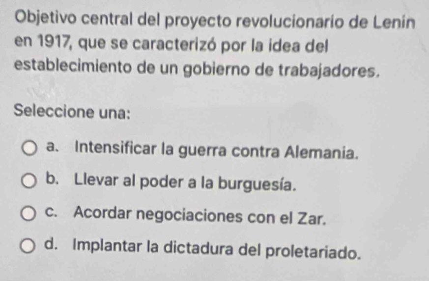 Objetivo central del proyecto revolucionario de Lenín
en 1917, que se caracterizó por la idea del
establecimiento de un gobierno de trabajadores.
Seleccione una:
a. Intensificar la guerra contra Alemania.
b. Llevar al poder a la burguesía.
c. Acordar negociaciones con el Zar.
d. Implantar la dictadura del proletariado.